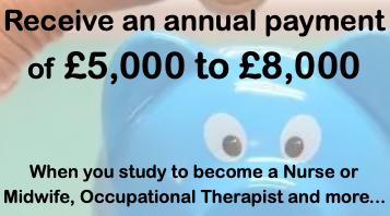 Receive an annual payment of £5,000 - £8,000 when you study to become a Nurse or Midwife, Occupational Therapist and more...